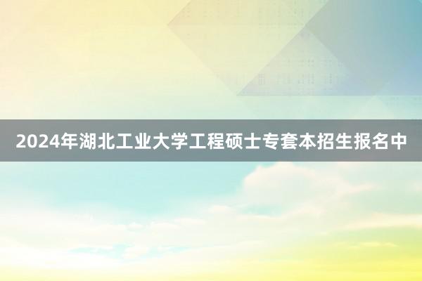 2024年湖北工业大学工程硕士专套本招生报名中