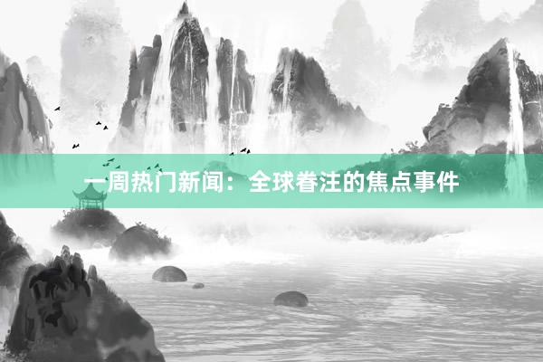 一周热门新闻：全球眷注的焦点事件