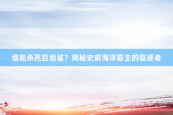 谁能杀死巨齿鲨？揭秘史前海洋霸主的驱逐者
